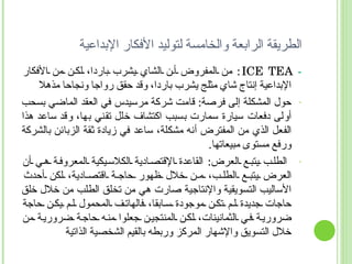 الطريقة الرابعة والخامسة لتوليد الأفكار الإبداعية -  ICE TEA :  من المفروض أن الشاي يشرب باردا، لكن من الأفكار الإبداعية إنتاج شاي مثلج يشرب باردا، وقد حقق رواجا ونجاحا مذهلا حول المشكلة إلى فرصة :  قامت شركة مرسيدس في العقد الماضي بسحب أولى دفعات سيارة سمارت بسبب اكتشاف خلل تقني بها، وقد ساعد هذا الفعل الذي من المفترض أنه مشكلة، ساعد في زيادة ثقة الزبائن بالشركة ورفع مستوى مبيعاتها . الطلب يتبع العرض :  القاعدة الإقتصادية الكلاسيكية المعروفة هي أن العرض يتبع الطلب، من خلال ظهور حاجة اقتصادية، لكن أحدث الأساليب التسويقية والإنتاجية صارت هي من تخلق الطلب من خلال خلق حاجات جديدة لم تكن موجودة سابقا، فالهاتف المحمول لم يكن حاجة ضرورية في الثمانينات، لكن المنتجين جعلوا منه حاجة ضرورية من خلال التسويق والإشهار المركز وربطه بالقيم الشخصية الذاتية 