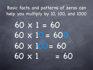 Basic facts and patterns of zeros can
help you multiply by 10, 100, and 1000

   60    x   1 = 60
   60    x   10 = 60 0
   60    x   100 = 60
   60    x   1     = 60
 
