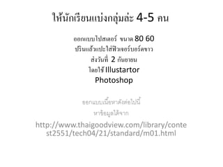 ใหนกเรียนแบ่งกลุ่มล่ะ 4-5 คน
      ้ ั
          ออกแบบโปสเตอร์ ขนาด 80 60
          ปรินแลวแปะใส่ฟิวเจอร์บอร์ดขาว
                 ้
                ส่งวนท่ ี 2 กันยายน
                    ั
               โดยใช้ Illustartor
                   Photoshop

             ออกแบบเนื ้อหาดังต่อไปนี ้
                หาข้ อมูลได้ จาก
http://www.thaigoodview.com/library/conte
   st2551/tech04/21/standard/m01.html
 