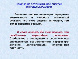 ИЗМЕНЕНИЕ ПОТЕНЦИАЛЬНОЙ ЭНЕРГИИ В ПРОЦЕССЕ РЕАКЦИИ. Величина энергии активации определяет возможность и скорость химической реакции: чем ниже энергия активации, тем более вероятна реакция. В свою очередь  Е а тем меньше, чем стабильнее переходное состояние.  Стабильность последнего в свою очередь определяется возможностями перераспре-деления (делокализации) электронной плотности. 