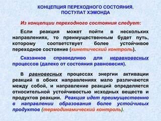 Из концепции переходного состояния следует: Если реакция может пойти в нескольких направлениях, то преимущественным будет путь, которому соответствует более устойчивое переходное состояние   ( кинетический контроль ). Сказанное справедливо для  неравновесных   процессов (далеко от состояния равновесия). В  равновесных   процессах энергии активации реакций в обоих направлениях мало различаются между собой, и направление реакций определяется относительной устойчивостью исходных веществ и продуктов реакции.  Реакция идет преимущественно в направлении образования более устойчивых продуктов  ( термодинамический контроль ) .   КОНЦЕПЦИЯ ПЕРЕХОДНОГО СОСТОЯНИЯ. ПОСТУЛАТ ХЭМОНДА 