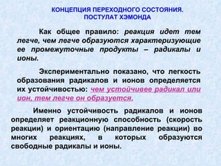 КОНЦЕПЦИЯ ПЕРЕХОДНОГО СОСТОЯНИЯ. ПОСТУЛАТ ХЭМОНДА Как общее правило:  реакция идет тем легче, чем легче образуются характеризующие ее промежуточные продукты – радикалы и ионы. Экспериментально показано, что легкость образования радикалов и ионов определяется их устойчивостью:  чем устойчивее радикал или ион, тем легче он образуется. Именно устойчивость радикалов и ионов определяет реакционную способность (скорость реакции) и ориентацию (направление реакции) во многих реакциях, в которых образуются свободные радикалы и ионы. 