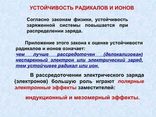 В рассредоточении электрического заряда (электронов) большую роль играют  полярные электронные  эффекты  заместителей: УСТОЙЧИВОСТЬ РАДИКАЛОВ И ИОНОВ индукционный и мезомерный эффекты. Согласно законам физики, устойчивость заряженной системы повышается при распределении заряда. Приложение этого закона к оценке устойчивости радикалов и ионов означает:  чем лучше рассредоточен (делокализован) неспаренный электрон или электрический заряд, тем устойчивее радикал или ион. 