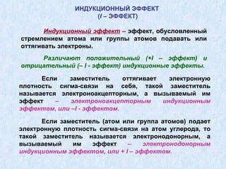 Индукционный эффект  –  эффект, обусловленный стремлением атома или группы атомов подавать или оттягивать электроны. Различают положительный (+ I  – эффект) и отрицательный (–  I  - эффект) индукционные эффекты. ИНДУКЦИОННЫЙ ЭФФЕКТ  ( I  – ЭФФЕКТ) Если заместитель оттягивает электронную плотность сигма-связи на себя, такой заместитель называется электроноакцепторным, а вызываемый им эффект  –  электроноакцепторным индукционным эффектом, или – I  - эффектом. Если заместитель (атом или группа атомов) подает электронную плотность сигма-связи на атом углерода, то такой заместитель называется электронодонорным, а вызываемый им эффект  – электронодонорным индукционным эффектом, или +  I  – эффектом. 