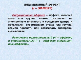 Индукционный эффект  –  эффект, который атом или группа атомов оказывает на электронную плотность у соседнего центра и обусловлен стремлением атома или группы атомов подавать или оттягивать электроны сигма-связи. Различают положительный (+ I  – эффект) и отрицательный (–  I  - эффект) индукцион-ные эффекты. ИНДУКЦИОННЫЙ ЭФФЕКТ   ( I  – ЭФФЕКТ) 