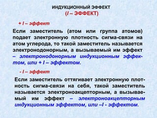 Если заместитель (атом или группа атомов) подает электронную плотность сигма-связи на атом углерода, то такой заместитель называется электронодонорным, а вызываемый им эффект  – электронодонорным индукционным эффек-том, или +  I  – эффектом. ИНДУКЦИОННЫЙ ЭФФЕКТ   ( I  – ЭФФЕКТ) +  I  – эффект Если заместитель оттягивает электронную плот-ность сигма-связи на себя, такой заместитель называется электроноакцепторным, а вызывае-мый им эффект  –  электроноакцепторным индукционным эффектом, или – I  - эффектом. -  I  – эффект 