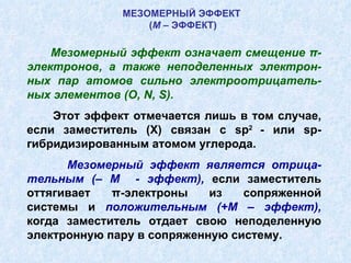 МЕЗОМЕРНЫЙ ЭФФЕКТ  ( М  – ЭФФЕКТ) Мезомерный эффект означает смещение π-электронов, а также неподеленных электрон-ных пар атомов сильно электроотрицатель-ных элементов ( O ,  N ,  S ). Этот эффект отмечается лишь в том случае, если заместитель ( X ) связан с  sp 2  - или  sp -гибридизированным атомом углерода. Мезомерный эффект является отрица-тельным (– М  - эффект),  если заместитель оттягивает π-электроны из сопряженной системы и  положительным (+М – эффект),  когда заместитель отдает свою неподеленную электронную пару в сопряженную систему. 