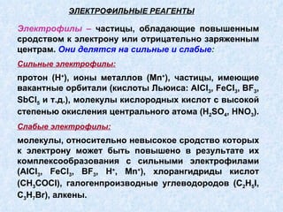 Электрофилы –  частицы, обладающие повышенным сродством к электрону или отрицательно заряженным центрам.  Они делятся на сильные и слабые : Сильные электрофилы:   протон (Н + ), ионы металлов (М n + ), частицы, имеющие вакантные орбитали (кислоты Льюиса:  AlCl 3 ,  FeCl 3 ,  BF 3 ,  SbCl 5  и т.д.), молекулы кислородных кислот с высокой степенью окисления центрального атома ( H 2 SO 4 ,  HNO 3 ). Слабые электрофилы:   молекулы, относительно невысокое сродство которых к электрону может быть повышено в результате их комплексообразования с сильными электрофилами ( AlCl 3 ,  FeCl 3 ,  BF 3 , Н + , М n + ), хлорангидриды кислот (СН 3 С OCl ), галогенпроизводные углеводородов ( C 2 H 5 I ,  C 3 H 7 Br ), алкены. ЭЛЕКТРОФИЛЬНЫЕ РЕАГЕНТЫ 