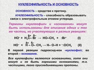 НУКЛЕОФИЛЬНОСТЬ И ОСНОВНОСТЬ ОСНОВНОСТЬ  –  сродство к протону. НУКЛЕОФИЛЬНОСТЬ  –  способность образовывать связи с электрофильным атомом углерода.  Термины «нуклеофил» и «основание» могут быть использованы для описания одних и тех же частиц, но участвующих в разных реакциях: НО −   +  H   –   O– CH 3  -> H– O–H +  − :OCH 3   (II) δ – δ + В первой реакции гидроксид-ион  -нуклеофил ; во второй –  основание . Все нуклеофилы являются основаниями, хотя они могут и не быть хорошими основаниями, т.е. частицами, легко присоединяющими протоны. HO −   +  H 3 C– Br  ->  HO–CH 3   +   :Br −   (I) δ – δ + 