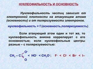 Нуклеофильность частиц зависит от электронной плотности на атакующем атоме (основности) и от поляризуемости электронов. нуклеофильность =  f  (основность,поляризуемость) Если атакующий атом один и тот же, то нуклеофильность аниона коррелирует с его основностью; если нуклеофильные центры разные – с поляризуемостью:   НУКЛЕОФИЛЬНОСТЬ И ОСНОВНОСТЬ O – CH 3  –  C   <  HO –   <  CH 3 O – ;   F –   <  Cl –   <  Br –   <  I – O 