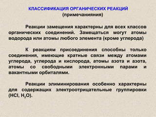 КЛАССИФИКАЦИЯ ОРГАНИЧЕСКИХ РЕАКЦИЙ Реакции замещения характерны для всех классов органических соединений. Замещаться могут атомы водорода или атомы любого элемента (кроме углерода) К реакциям присоединения способны только соединения, имеющие кратные связи между атомами углерода, углерода и кислорода, атомы азота и азота, атомы со свободными электронными парами и вакантными орбиталями. Реакции элиминирования особенно характерны для содержащих электроотрицательные группировки ( HCl ,  H 2 O ). (примечанияния) 