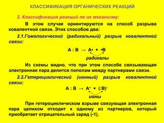 КЛАССИФИКАЦИЯ ОРГАНИЧЕСКИХ РЕАКЦИЙ 2. Классификация реакций по их механизму: В этом случае ориентируются на способ разрыва ковалентной связи. Этих способов два: 2.1.Гомологический (радикальный) разрыв ковалентной связи: А : В  ->  А•  +  •В радикалы Из схемы видно, что при этом способе связывающая электронная пара делится пополам между партнерами связи. 2.2.Гетероциклический (ионный) разрыв ковалентной связи: А : В  ->  А +   +  (:В) – ионы При гетероциклическом взрыве связующая электронная пара целиком отходит к одному из партнеров, который приобретает отрицательный заряд (-1).  