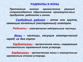 Свободный радикал  –   атом или группа, имеющие нечетный (неспаренный) электрон .  Радикалы  –  электрически нейтральные частицы. Ионы  –  частицы, несущие электрический заряд; их два сорта: Карбкатионы  –  органические ионы, содержащие положительно заряженный атом углерода. Карбанионы   –  органические ионы с отрицательно заряженным атомом углерода. РАДИКАЛЫ И ИОНЫ Протекание многих органических реакций сопровождается образованием промежуточных продуктов: радикалов и ионов. 