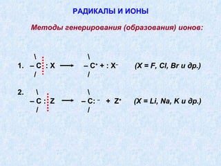 РАДИКАЛЫ И ИОНЫ \  \ 1.  – С  :  X   – С +  + :  X –   ( X  =  F ,  Cl ,  Br  и др.) /  / 2.  \  \ –  С :  Z   – С:  –   +  Z +   ( X  =  Li ,  Na ,  K  и др.) /  / Методы генерирования (образования) ионов: 