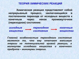 исходные  переходное  конечные вещества  состояние  вещества Химическая реакция представляет собой непрерывный процесс, заключающийся в постепенном переходе от исходных веществ к конечным через некое промежуточное (переходное) состояние: ТЕОРИЯ ХИМИЧЕСКИХ РЕАКЦИЙ Главной особенностью переходного состояния является то, что ему отвечает максимум энергии на потенциальной кривой реакции, а молекулам исходного вещества и конечного продукта – минимумы энергии.  