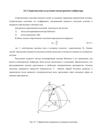 4.5. Сопротивление излучения симметричного вибратора.


      Сопротивление излучения является одним из основных параметров проволочной антенны.
Сопротивление излучения это коэффициент, связывающий мощность излучения антенны и
квадратом действующего значения тока.
      Для расчета сопротивления излучения используют два метода:
      1)    метод интегрирования вектора Пойтинга
      2)    метод наводимых ЭДС.
      В обоих случаях сопротивление излучения определяется по формуле
                                                      PΣ
                                               RΣ =                                (4.5.1.)
                                                      I2
      где I - действующее значение тока, к которому относится сопротивление RΣ . Однако
способ определения мощности излучения антенны несколько отличается в каждом из упомянутых
методов.
      Рассмотрим сущность метода интегрирования вектора Пойтинга и его применение для
расчета симметричного вибратора. Идея метода заключается в следующем. Предполагается, что
рассматриваемая антенна расположена в свободном неограниченном пространстве. Антенна
мысленно окружается замкнутой поверхностью S           (обычно сферой большого радиуса), и
определяется поток мощности электромагнитных волн, проходящих через указанную сферу во
внешнее пространство.




                        Рис. 4.7. Сферические координаты площадки излучения.
 