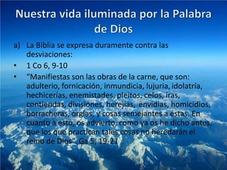 a) La Biblia se expresa duramente contra las
   desviaciones:
• 1 Co 6, 9-10
• “Manifiestas son las obras de la carne, que son:
   adulterio, fornicación, inmundicia, lujuria, idolatría,
   hechicerías, enemistades, pleitos, celos, iras,
   contiendas, divisiones, herejías, envidias, homicidios,
   borracheras, orgías, y cosas semejantes a éstas. En
   cuanto a esto, os advierto, como ya os he dicho antes,
   que los que practican tales cosas no heredarán el
   reino de Dios”. Ga 5, 19-21
 