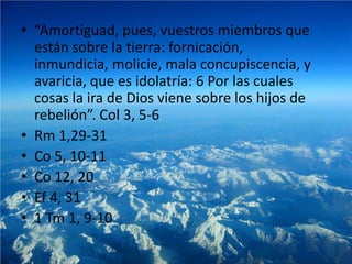• “Amortiguad, pues, vuestros miembros que
  están sobre la tierra: fornicación,
  inmundicia, molicie, mala concupiscencia, y
  avaricia, que es idolatría: 6 Por las cuales
  cosas la ira de Dios viene sobre los hijos de
  rebelión”. Col 3, 5-6
• Rm 1,29-31
• Co 5, 10-11
• Co 12, 20
• Ef 4, 31
• 1 Tm 1, 9-10
 