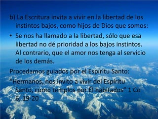 b) La Escritura invita a vivir en la libertad de los
  instintos bajos, como hijos de Dios que somos:
• Se nos ha llamado a la libertad, sólo que esa
  libertad no dé prioridad a los bajos instintos.
  Al contrario, que el amor nos tenga al servicio
  de los demás.
Procedamos guiados por el Espíritu Santo:
“Hermanos, nos invito a vivir del Espíritu
  Santo, como templos por Él habitados” 1 Co
  6, 19-20
 