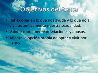 • Reflexionar en lo que nos ayuda y lo que no a
  vivir autenticamente nuestra sexualidad.
• Valorar moralmente desviaciones y abusos.
• Afianza la opción propia de optar y vivir por
  Cristo.
 