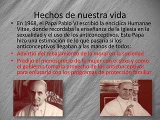 Hechos de nuestra vida
• En 1968, el Papa Pablo VI escribió la encíclica Humanae
  Vitae, donde recordaba la enseñanza de la Iglesia en la
  sexualidad y el uso de los anticonceptivos. Este Papa
  hizo una estimación de lo que pasaría si los
  anticonceptivos llegaban a las manos de todos:
• Advirtió del rebajamiento de la moral en la sociedad
• Predijo el menosprecio de la mujer con el sexo y como
  el gobierno tomaría provecho de los anticonceptivos
  para enlazarlo con los programas de protección familiar
 
