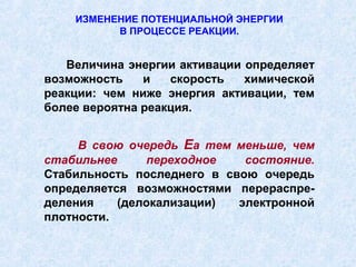 ИЗМЕНЕНИЕ ПОТЕНЦИАЛЬНОЙ ЭНЕРГИИ
          В ПРОЦЕССЕ РЕАКЦИИ.


   Величина энергии активации определяет
возможность    и   скорость   химической
реакции: чем ниже энергия активации, тем
более вероятна реакция.


     В свою очередь Еа тем меньше, чем
стабильнее     переходное    состояние.
Стабильность последнего в свою очередь
определяется возможностями перераспре-
деления    (делокализации)  электронной
плотности.
 