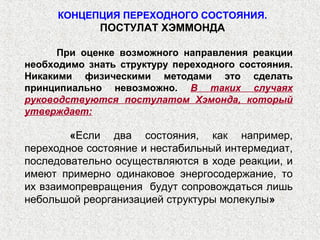 КОНЦЕПЦИЯ ПЕРЕХОДНОГО СОСТОЯНИЯ.
             ПОСТУЛАТ ХЭММОНДА

      При оценке возможного направления реакции
необходимо знать структуру переходного состояния.
Никакими физическими методами это сделать
принципиально невозможно. В таких случаях
руководствуются постулатом Хэмонда, который
утверждает:

        «Если два состояния, как например,
переходное состояние и нестабильный интермедиат,
последовательно осуществляются в ходе реакции, и
имеют примерно одинаковое энергосодержание, то
их взаимопревращения будут сопровождаться лишь
небольшой реорганизацией структуры молекулы»
 