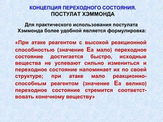 КОНЦЕПЦИЯ ПЕРЕХОДНОГО СОСТОЯНИЯ.
           ПОСТУЛАТ ХЭММОНДА
  Для практического использования постулата
Хэммонда более удобной является формулировка:

«При атаке реагентом с высокой реакционной
способностью (значение Еа мало) переходное
состояние достигается быстро, исходные
вещества не успевают сильно измениться и
переходное состояние напоминает их по своей
структуре; при атаке мало реакционно-
способным реагентом (значение Еа велико)
переходное состояние стремится соответст-
вовать конечному веществу»
 