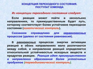 КОНЦЕПЦИЯ ПЕРЕХОДНОГО СОСТОЯНИЯ.
                ПОСТУЛАТ ХЭМОНДА

  Из концепции переходного состояния следует:
   Если реакция может пойти в нескольких
направлениях, то преимущественным будет путь,
которому соответствует более устойчивое переходное
состояние (кинетический контроль).
   Сказанное   справедливо     для  неравновесных
процессов (далеко от состояния равновесия).

  В   равновесных процессах энергии активации
реакций в обоих направлениях мало различаются
между собой, и направление реакций определяется
относительной устойчивостью исходных веществ и
продуктов реакции. Реакция идет преимущественно
в направлении образования более устойчивых
продуктов (термодинамический контроль).
 