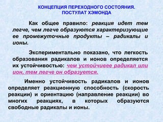 КОНЦЕПЦИЯ ПЕРЕХОДНОГО СОСТОЯНИЯ.
                ПОСТУЛАТ ХЭМОНДА

       Как общее правило: реакция идет тем
 легче, чем легче образуются характеризующие
 ее промежуточные продукты – радикалы и
 ионы.
       Экспериментально показано, что легкость
 образования радикалов и ионов определяется
 их устойчивостью: чем устойчивее радикал или
 ион, тем легче он образуется.
     Именно устойчивость радикалов и ионов
определяет реакционную способность (скорость
реакции) и ориентацию (направление реакции) во
многих    реакциях,  в   которых   образуются
свободные радикалы и ионы.
 