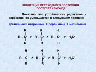КОНЦЕПЦИЯ ПЕРЕХОДНОГО СОСТОЯНИЯ.
               ПОСТУЛАТ ХЭМОНДА

        Показано, что устойчивость радикалов и
карбкатионов уменьшается в следующем порядке:

третичный > вторичный > первичный > метильный

         R        H         H
         |         |        |
     R – C• > R – C• > R – C•       > H3C•
         |         |        |
         R        R         H

         R        H         H
         |         |         |
      R – C+ > R – C+ > R – C+ > H3C+
             |         |        |
         R         R         H
 