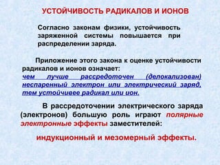 УСТОЙЧИВОСТЬ РАДИКАЛОВ И ИОНОВ

    Согласно законам физики, устойчивость
    заряженной системы повышается при
    распределении заряда.

    Приложение этого закона к оценке устойчивости
радикалов и ионов означает:
чем    лучше    рассредоточен     (делокализован)
неспаренный электрон или электрический заряд,
тем устойчивее радикал или ион.
      В рассредоточении электрического заряда
(электронов) большую роль играют полярные
электронные эффекты заместителей:
   индукционный и мезомерный эффекты.
 