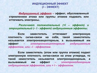 ИНДУКЦИОННЫЙ ЭФФЕКТ
                    (I – ЭФФЕКТ)

       Индукционный эффект – эффект, обусловленный
стремлением атома или группы атомов подавать или
оттягивать электроны.
     Различают положительный (+I – эффект) и
отрицательный (– I - эффект) индукционные эффекты.

      Если   заместитель     оттягивает   электронную
плотность сигма-связи на себя, такой заместитель
называется электроноакцепторным, а вызываемый им
эффект    –   электроноакцепторным      индукционным
эффектом, или –I - эффектом.

      Если заместитель (атом или группа атомов) подает
электронную плотность сигма-связи на атом углерода, то
такой заместитель называется электронодонорным, а
вызываемый    им    эффект    –    электронодонорным
индукционным эффектом, или + I – эффектом.
 