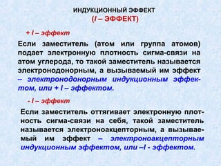 ИНДУКЦИОННЫЙ ЭФФЕКТ
                     (I – ЭФФЕКТ)
 + I – эффект
Если заместитель (атом или группа атомов)
подает электронную плотность сигма-связи на
атом углерода, то такой заместитель называется
электронодонорным, а вызываемый им эффект
– электронодонорным индукционным эффек-
том, или + I – эффектом.
  - I – эффект
Если заместитель оттягивает электронную плот-
ность сигма-связи на себя, такой заместитель
называется электроноакцепторным, а вызывае-
мый им эффект – электроноакцепторным
индукционным эффектом, или –I - эффектом.
 