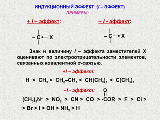 ИНДУКЦИОННЫЙ ЭФФЕКТ (I – ЭФФЕКТ)
                    ПРИМЕРЫ:

   + I – эффект:                  – I - эффект:
      |                              |
     –C    X                        –C    X
      |                              |
    Знак и величину I – эффекта заместителей X
оценивают по электроотрицательности элементов,
связанных ковалентной σ-связью.
                   +I – эффект:
   H < CH3 < CH2–CH3 < CH(CH3)2 < C(CH3)3
                   –I - эффект:    O
 (CH3)3N+ > NO2 > CN > CO > -COR > F > Cl >
 > Br > I > OH > NH2 > H
 