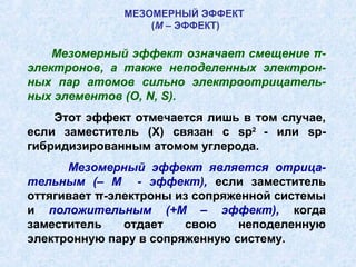 МЕЗОМЕРНЫЙ ЭФФЕКТ
                  (М – ЭФФЕКТ)

    Мезомерный эффект означает смещение π-
электронов, а также неподеленных электрон-
ных пар атомов сильно электроотрицатель-
ных элементов (O, N, S).
    Этот эффект отмечается лишь в том случае,
если заместитель (X) связан с sp2 - или sp-
гибридизированным атомом углерода.
      Мезомерный эффект является отрица-
тельным (– М - эффект), если заместитель
оттягивает π-электроны из сопряженной системы
и положительным (+М – эффект), когда
заместитель    отдает   свою    неподеленную
электронную пару в сопряженную систему.
 