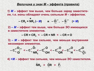 Величина и знак М – эффекта (правила)

1) М – эффект тем выше, чем больше заряд заместите-
ля, т.е. ионы обладают очень сильным М – эффектом.
                  +               .. _  .. _
          – СR2 = NR2 (– М)  и – O: , – S:   (+ М)
                                  ˙˙    ˙˙
2) – М – эффект тем выше, чем больше ЭО имеющихся
в заместителе элементов.
            – CR = CR2 < – CR = NR < – CR = O
3) – М – эффект тем сильнее, чем меньше внутренняя
мезомерия элементов.
                ··
      O−        O:      O        O     O       O
  –C       <–C     <–C     <–C     <–C   < – C ··
      O         NR2     OH      OR     H       Cl:
                                               ··
4) +М – эффект тем сильнее, чем меньше ЭО заместителя.
                   ..      ..     ..
                   NR2 > OR > F
                                 ··


                          ˙˙      ˙˙
 