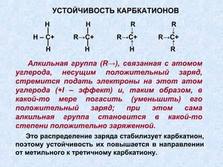 УСТОЙЧИВОСТЬ КАРБКАТИОНОВ
        Н        Н           R          R
        |        |           ↓          ↓
    H – C+     R→C+        R→C+       R→C+
        |        |           ↑          ↑
        H        H           H          R

   Алкильная группа (R→), связанная с атомом
углерода, несущим положительный заряд,
стремится подать электроны на этот атом
углерода (+I – эффект) и, таким образом, в
какой-то мере погасить (уменьшить) его
положительный     заряд;   при   этом   сама
алкильная группа становится в какой-то
степени положительно заряженной.
   Это распределение заряда стабилизует карбкатион,
поэтому устойчивость их повышается в направлении
от метильного к третичному карбкатиону.
 