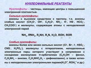 НУКЛЕОФИЛЬНЫЕ РЕАГЕНТЫ
   Нуклеофилы – частицы, имеющие центры с повышенной
электронной плотностью.
   Сильные нуклеофилы:
   анионы с высоким сродством к протону, т.е. анионы
слабых кислот (СH3O–, OH–, C6H5O–, NH2–, H–, HS–, HCO3–,
CH3COO–) и молекулы, содержащие атомы с неподеленной
электронной парой
             ..    ..     ..    ..   ..  ..   ..
             NH3, RNH2, R2NH, R3N, H2O, ROH, ROR
                                         ˙˙   ˙˙
   Слабые нуклеофилы:
   анионы более или менее сильных кислот (Cl–, Br–, I–, HSO4–,
CNS–, H2PO4–), молекулы с гетероатомом, неподеленные
электронные пары которого участвуют в сопряжении с
соседними молекулами π-орбиталями (C6H5OH – фенол,
C6H5NH2 – анилин, C6H5NHC6H5 – дифениламин), а также катио-
ны с неподеленными электронными парами(Н3О+, ROH2+ и др.)
 