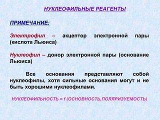 НУКЛЕОФИЛЬНЫЕ РЕАГЕНТЫ

ПРИМЕЧАНИЕ:

Электрофил –       акцептор   электронной   пары
(кислота Льюиса)

Нуклеофил – донор электронной пары (основание
Льюиса)

     Все   основания   представляют    собой
нуклеофилы, хотя сильные основания могут и не
быть хорошими нуклеофилами.

НУКЛЕОФИЛЬНОСТЬ = f (ОСНОВНОСТЬ,ПОЛЯРИЗУЕМОСТЬ)
 