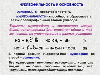 НУКЛЕОФИЛЬНОСТЬ И ОСНОВНОСТЬ

    ОСНОВНОСТЬ – сродство к протону.
    НУКЛЕОФИЛЬНОСТЬ – способность образовывать
 связи с электрофильным атомом углерода.
Термины «нуклеофил» и «основание» могут
быть использованы для описания одних и тех
же частиц, но участвующих в разных реакциях:
            δ+ δ–
   HO + H3C– Br → HO–CH3 + :Br−
      −
                                             (I)
           δ+ δ–
   НО + H – O– CH3 → H– O–H + −:OCH3
      −
                                             (II)
В первой реакции      гидроксид-ион   -нуклеофил; во
второй – основание.
Все нуклеофилы являются основаниями, хотя они
могут и не быть хорошими основаниями, т.е.
частицами, легко присоединяющими протоны.
 