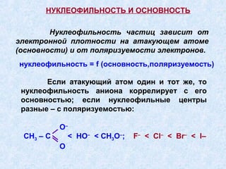 НУКЛЕОФИЛЬНОСТЬ И ОСНОВНОСТЬ

        Нуклеофильность частиц зависит от
электронной плотности на атакующем атоме
(основности) и от поляризуемости электронов.
нуклеофильность = f (основность,поляризуемость)

       Если атакующий атом один и тот же, то
 нуклеофильность аниона коррелирует с его
 основностью; если нуклеофильные центры
 разные – с поляризуемостью:

           O–
 CH3 – C     < HO– < CH3O–;   F– < Cl– < Br– < I–
           O
 