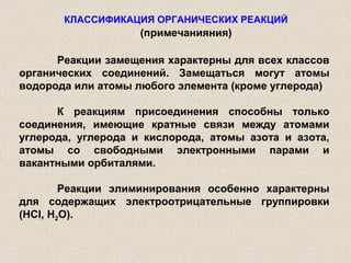 КЛАССИФИКАЦИЯ ОРГАНИЧЕСКИХ РЕАКЦИЙ
                    (примечанияния)

      Реакции замещения характерны для всех классов
органических соединений. Замещаться могут атомы
водорода или атомы любого элемента (кроме углерода)

      К реакциям присоединения способны только
соединения, имеющие кратные связи между атомами
углерода, углерода и кислорода, атомы азота и азота,
атомы со свободными электронными парами и
вакантными орбиталями.

        Реакции элиминирования особенно характерны
для содержащих электроотрицательные группировки
(HCl, H2O).
 
