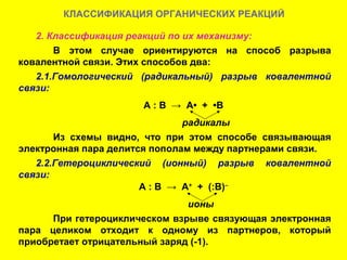 КЛАССИФИКАЦИЯ ОРГАНИЧЕСКИХ РЕАКЦИЙ

   2. Классификация реакций по их механизму:
       В этом случае ориентируются на способ разрыва
ковалентной связи. Этих способов два:
   2.1.Гомологический (радикальный) разрыв ковалентной
связи:
                      А : В → А• + •В
                               радикалы
       Из схемы видно, что при этом способе связывающая
электронная пара делится пополам между партнерами связи.
   2.2.Гетероциклический (ионный) разрыв ковалентной
связи:
                       А : В → А+ + (:В)–
                               ионы
      При гетероциклическом взрыве связующая электронная
пара целиком отходит к одному из партнеров, который
приобретает отрицательный заряд (-1).
 