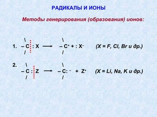 РАДИКАЛЫ И ИОНЫ

     Методы генерирования (образования) ионов:


                 
1. – С : X       – С + + : X–      (X = F, Cl, Br и др.)
    /             /

2.                
     –С: Z       – С:   –
                            + Z+   (X = Li, Na, K и др.)
      /            /
 