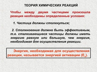 ТЕОРИЯ ХИМИЧЕСКИХ РЕАКЦИЙ

 Чтобы между двумя частицами произошла
 реакция необходимы определенные условия:

  1. Частица должны столкнуться;

  2. Столкновение должно быть эффективным,
 т.е. сталкивающиеся частицы должны иметь
 энергию равную или большую, чем энергия,
 необходимая для осуществления реакции.

   Энергия, необходимая для осуществления
реакции, называется энергией активации (Еа).
 