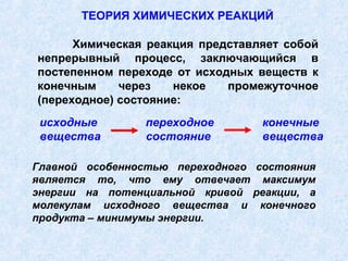 ТЕОРИЯ ХИМИЧЕСКИХ РЕАКЦИЙ

      Химическая реакция представляет собой
непрерывный процесс, заключающийся в
постепенном переходе от исходных веществ к
конечным     через   некое   промежуточное
(переходное) состояние:
 исходные       переходное        конечные
 вещества       состояние         вещества

Главной особенностью переходного состояния
является то, что ему отвечает максимум
энергии на потенциальной кривой реакции, а
молекулам исходного вещества и конечного
продукта – минимумы энергии.
 