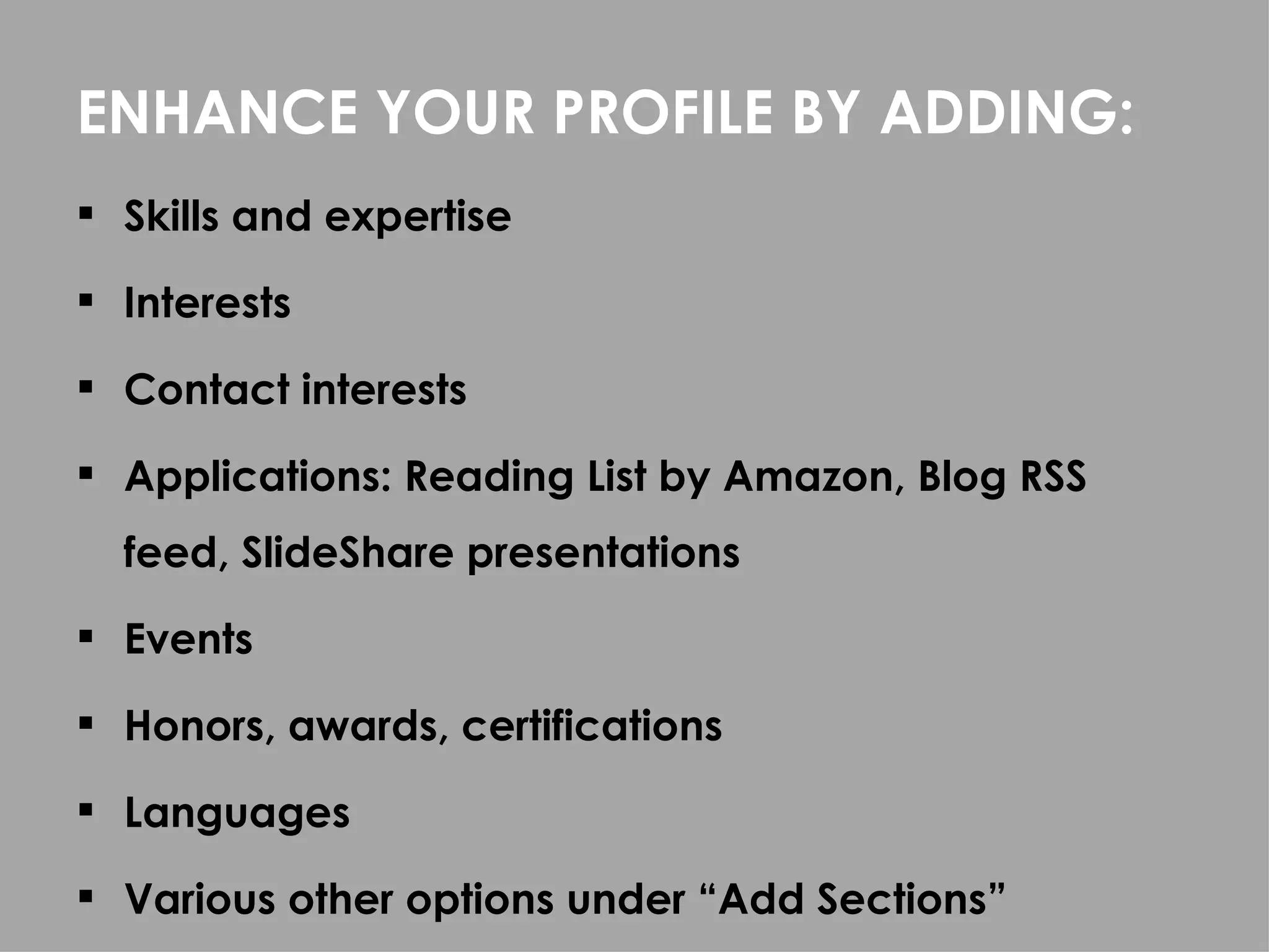 ENHANCE YOUR PROFILE BY ADDING:
 Skills and expertise

 Interests

 Contact interests

 Applications: Reading List by Amazon, Blog RSS
  feed, SlideShare presentations
 Events

 Honors, awards, certifications

 Languages

 Various other options under “Add Sections”
 
