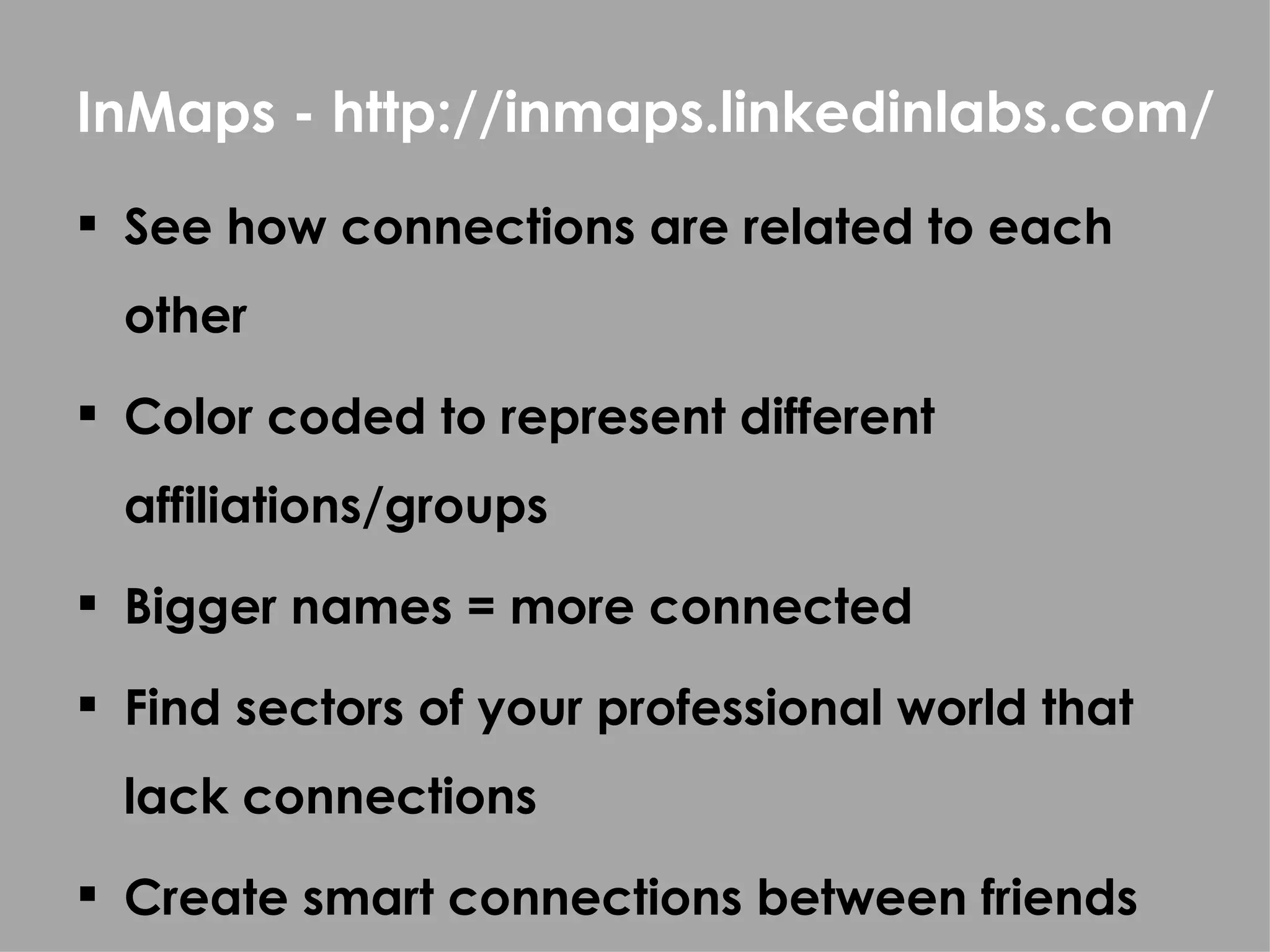 InMaps - http://inmaps.linkedinlabs.com/
 See how connections are related to each
  other
 Color coded to represent different
  affiliations/groups
 Bigger names = more connected

 Find sectors of your professional world that
  lack connections
 Create smart connections between friends
 