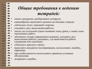 Общие требования к ведению
тетрадей:
• писать аккуратно, разборчивым почерком;
• единообразно выполнять надписи на обложке тетради;
• соблюдать поля с внешней стороны;
• указывать дату выполнения работы;
• писать на отдельной строке название темы урока, а также темы
письменных работ;
• обозначать номер упражнения (задания), указывать вид
выполнения работы; указывать, где выполняется работа
(домашняя или классная);
• соблюдать красную строку;
• выполнять аккуратно подчеркивания, использовать линейку,
карандаш;
• при необходимости использовать принятые условные
обозначения;
• исправлять ошибки.
 